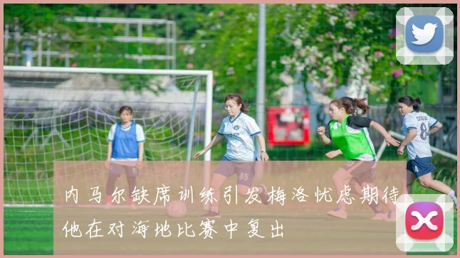 内马尔缺席训练引发梅洛忧虑期待他在对海地比赛中复出