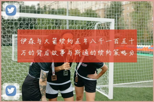 伊森与火箭续约五年八千一百五十万的背后故事与斯通的续约策略分析
