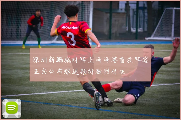 深圳新鹏城对阵上海海港首发阵容正式公布球迷期待激烈对决
