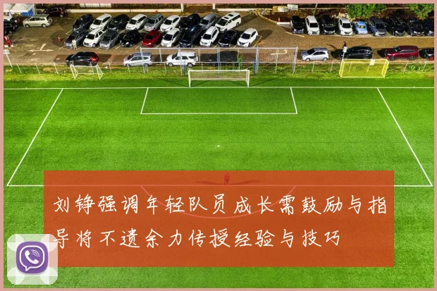刘铮强调年轻队员成长需鼓励与指导将不遗余力传授经验与技巧