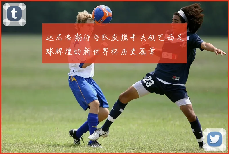 达尼洛期待与队友携手共创巴西足球辉煌的新世界杯历史篇章