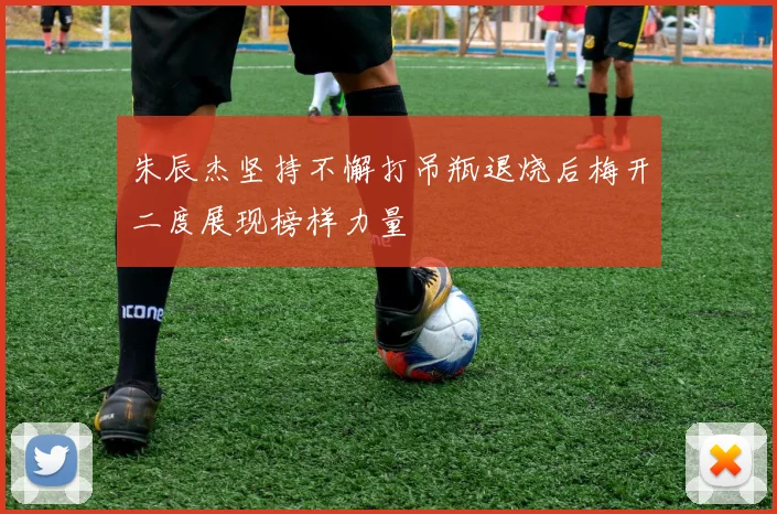 朱辰杰坚持不懈打吊瓶退烧后梅开二度展现榜样力量