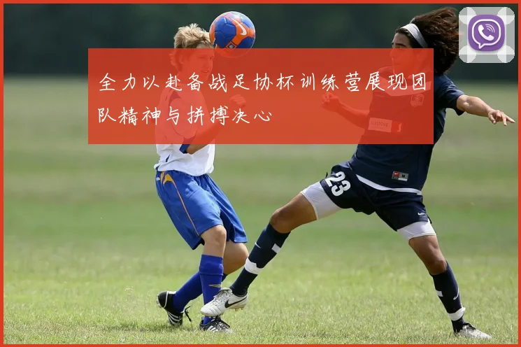 全力以赴备战足协杯训练营展现团队精神与拼搏决心
