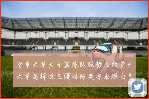 清华大学女子篮球队强势击败贵州大学高梓悦王镘淋陈奕亦表现出色贡献显著