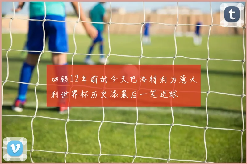 回顾12年前的今天巴洛特利为意大利世界杯历史添最后一笔进球