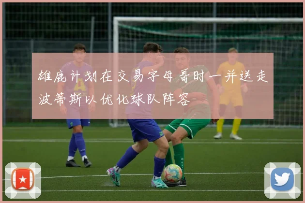 雄鹿计划在交易字母哥时一并送走波蒂斯以优化球队阵容