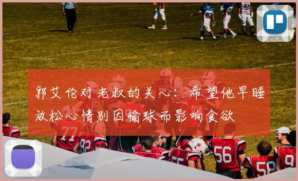 郭艾伦对老叔的关心：希望他早睡放松心情别因输球而影响食欲