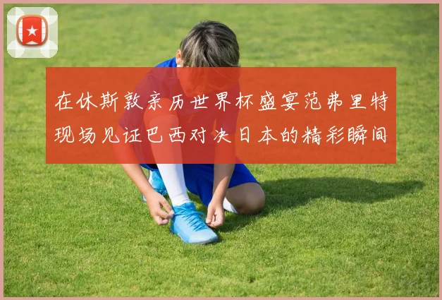 在休斯敦亲历世界杯盛宴范弗里特现场见证巴西对决日本的精彩瞬间