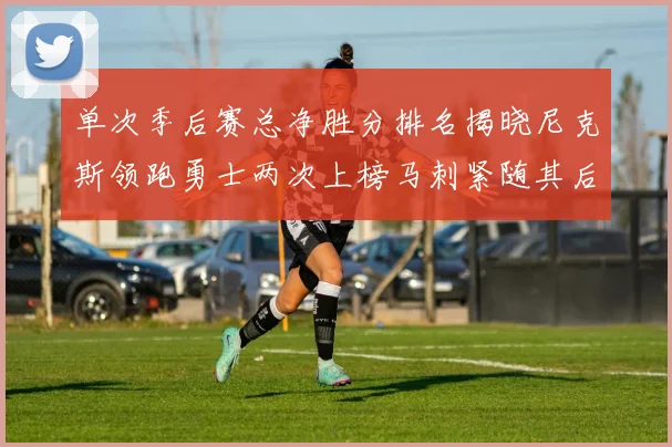 单次季后赛总净胜分排名揭晓尼克斯领跑勇士两次上榜马刺紧随其后