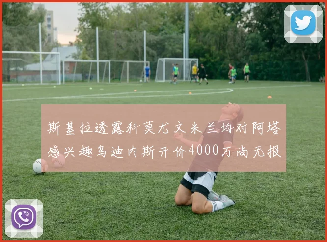 斯基拉透露科莫尤文米兰均对阿塔感兴趣乌迪内斯开价4000万尚无报价