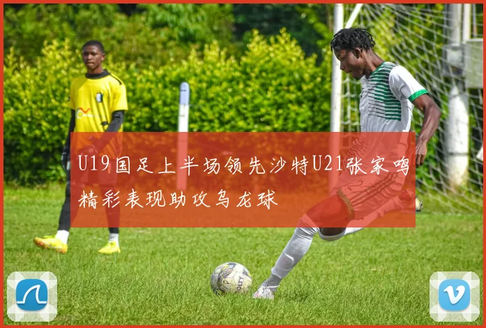 U19国足上半场领先沙特U21张家鸣精彩表现助攻乌龙球