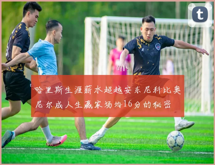哈里斯生涯薪水超越安东尼科比奥尼尔成人生赢家场均16分的秘密