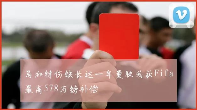 乌加特伤缺长达一年曼联或获Fifa最高578万镑补偿